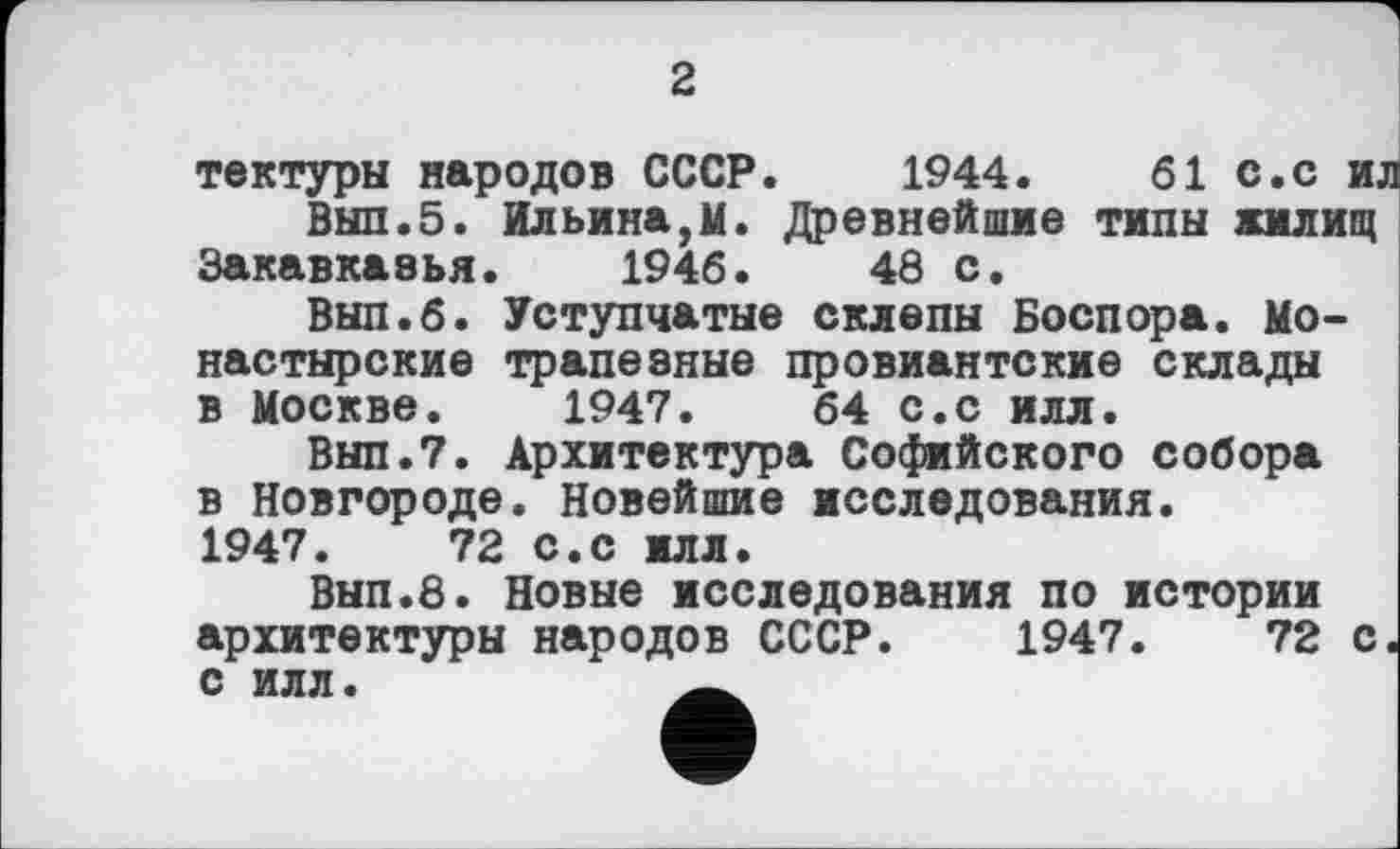 ﻿2
тектуры народов СССР. 1944.	61 с.с и.
Выл.5. Ильина,м. Древнейшие типы жилищ Закавказья. 1946.	43 с.
Выл.6. Уступчатые склепы Боспора. Монастырские трапезные провиантские склады в Москве. 1947.	64 с.с илл.
Вып.7. Архитектура Софийского собора в Новгороде. Новейшие исследования. 1947.	72 с.с илл.
Вып.8. Новые исследования по истории архитектуры народов СССР. 1947.	72 с
с илл.	_